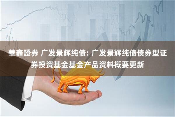 華鑫證券 广发景辉纯债: 广发景辉纯债债券型证券投资基金基金产品资料概要更新