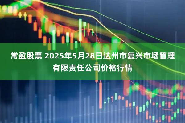 常盈股票 2025年5月28日达州市复兴市场管理有限责任公司价格行情