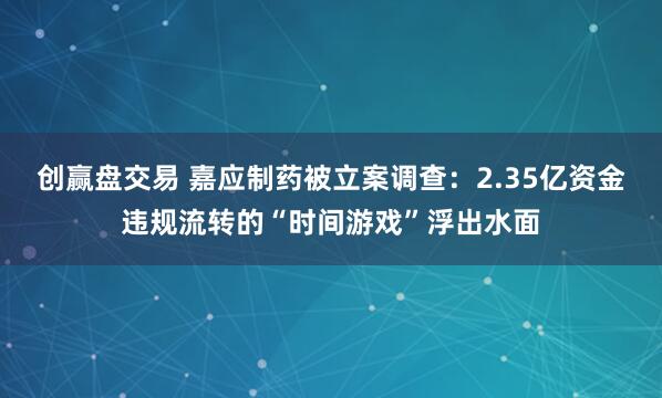 创赢盘交易 嘉应制药被立案调查：2.35亿资金违规流转的“时间游戏”浮出水面