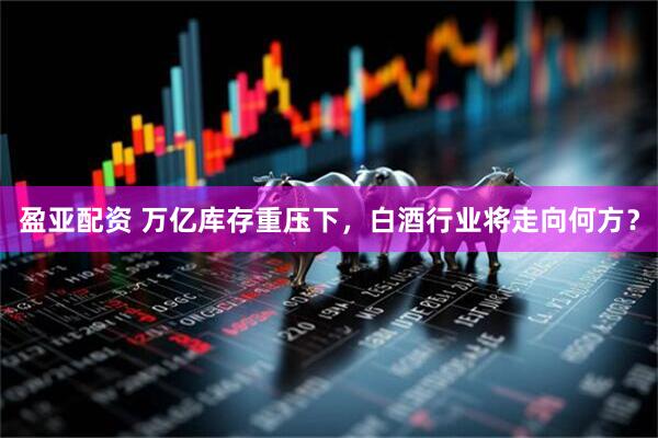 盈亚配资 万亿库存重压下，白酒行业将走向何方？