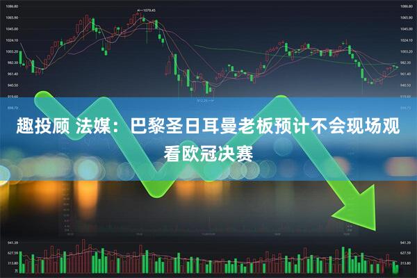 趣投顾 法媒：巴黎圣日耳曼老板预计不会现场观看欧冠决赛