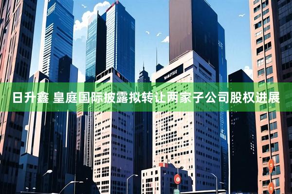 日升鑫 皇庭国际披露拟转让两家子公司股权进展