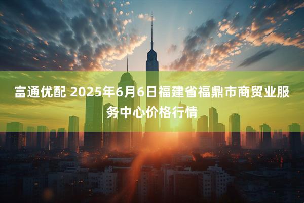 富通优配 2025年6月6日福建省福鼎市商贸业服务中心价格行情