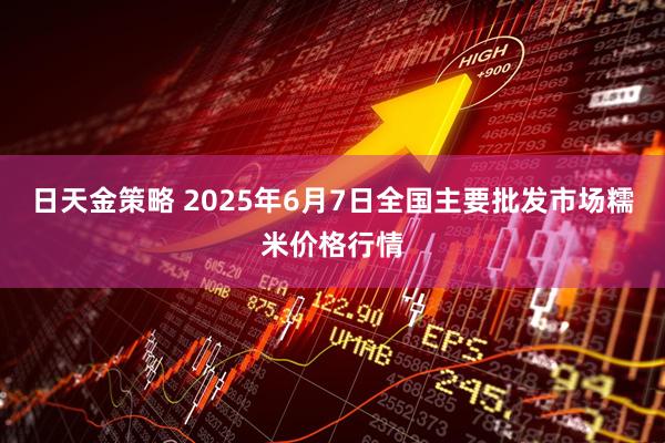 日天金策略 2025年6月7日全国主要批发市场糯米价格行情