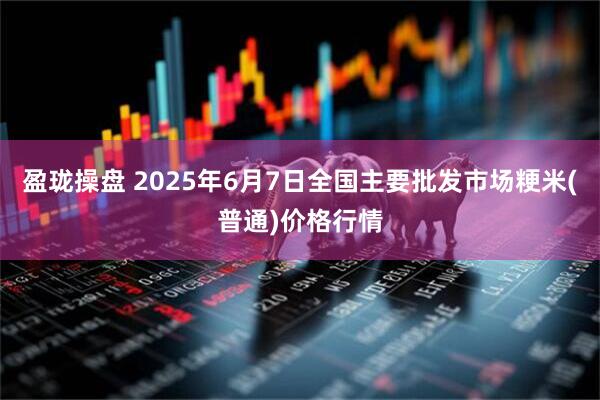 盈珑操盘 2025年6月7日全国主要批发市场粳米(普通)价格行情