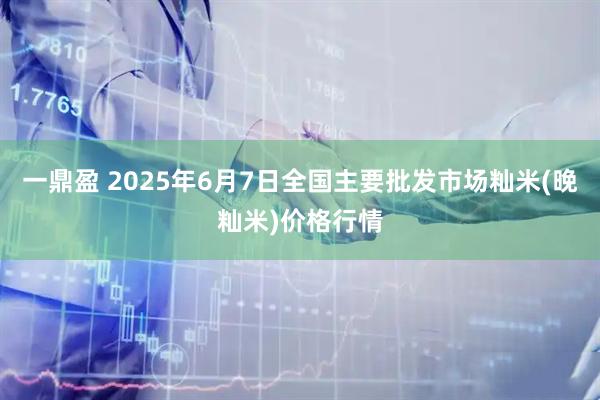 一鼎盈 2025年6月7日全国主要批发市场籼米(晚籼米)价格行情