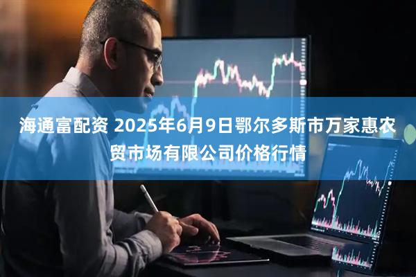 海通富配资 2025年6月9日鄂尔多斯市万家惠农贸市场有限公司价格行情