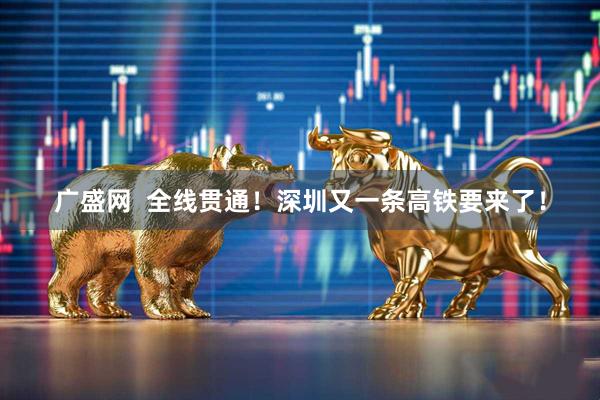 广盛网  全线贯通！深圳又一条高铁要来了！