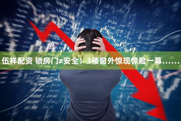 伍祥配资 锁房门≠安全！3楼窗外惊现惊险一幕……