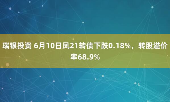 瑞银投资 6月10日凤21转债下跌0.18%，转股溢价率68.9%