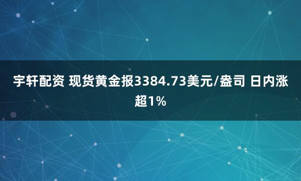 宇轩配资 现货黄金报3384.73美元/盎司 日内涨超1%