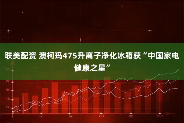 联美配资 澳柯玛475升离子净化冰箱获“中国家电健康之星”