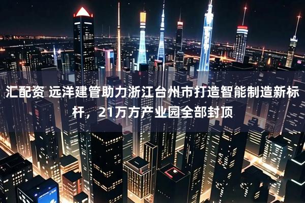 汇配资 远洋建管助力浙江台州市打造智能制造新标杆，21万方产业园全部封顶