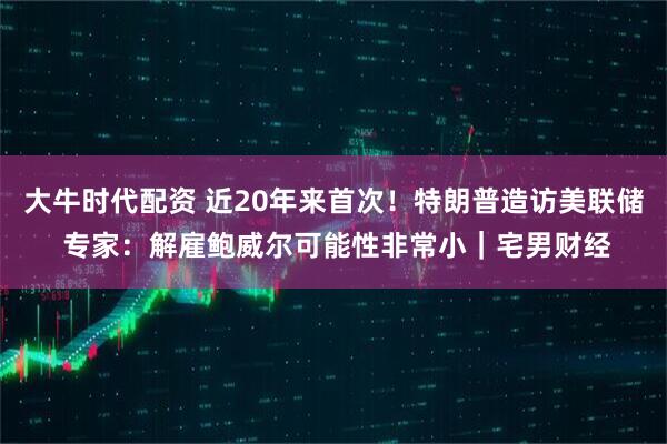 大牛时代配资 近20年来首次！特朗普造访美联储 专家：解雇鲍威尔可能性非常小｜宅男财经