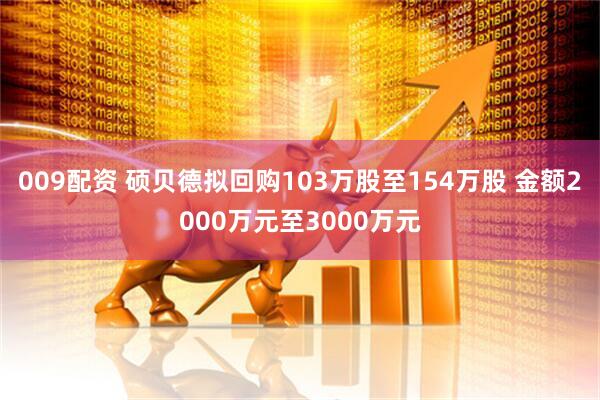009配资 硕贝德拟回购103万股至154万股 金额2000万元至3000万元