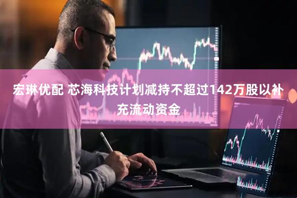宏琳优配 芯海科技计划减持不超过142万股以补充流动资金