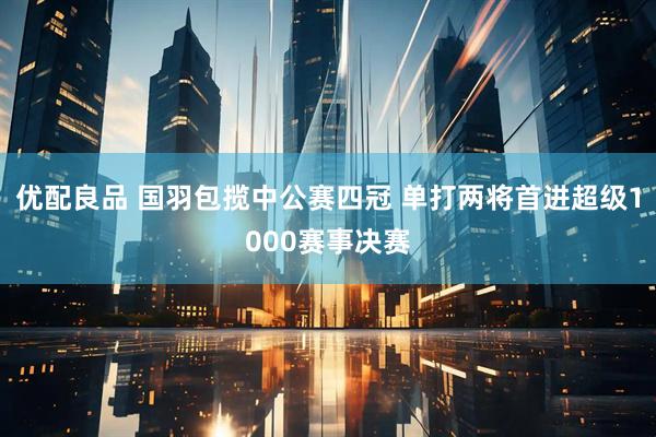 优配良品 国羽包揽中公赛四冠 单打两将首进超级1000赛事决赛
