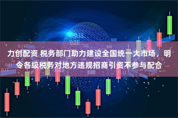 力创配资 税务部门助力建设全国统一大市场，明令各级税务对地方违规招商引资不参与配合