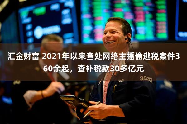 汇金财富 2021年以来查处网络主播偷逃税案件360余起，查补税款30多亿元