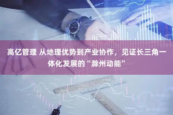 高亿管理 从地理优势到产业协作，见证长三角一体化发展的“滁州动能”