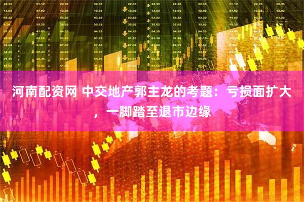河南配资网 中交地产郭主龙的考题：亏损面扩大，一脚踏至退市边缘