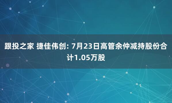 跟投之家 捷佳伟创: 7月23日高管余仲减持股份合计1.05万股