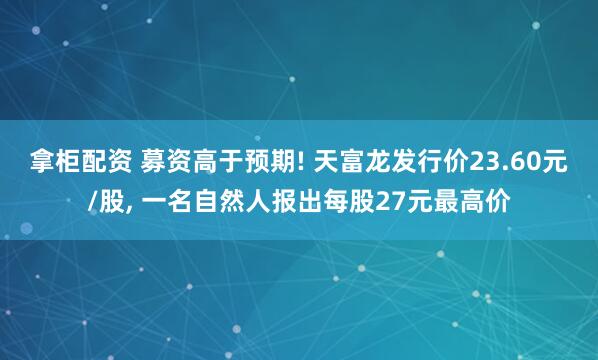 拿柜配资 募资高于预期! 天富龙发行价23.60元/股, 一名自然人报出每股27元最高价
