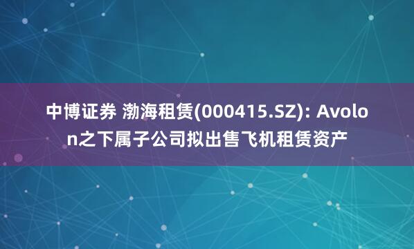 中博证券 渤海租赁(000415.SZ): Avolon之下属子公司拟出售飞机租赁资产