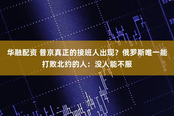 华融配资 普京真正的接班人出现？俄罗斯唯一能打败北约的人：没人能不服