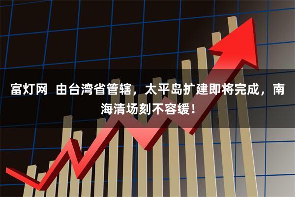 富灯网  由台湾省管辖，太平岛扩建即将完成，南海清场刻不容缓！