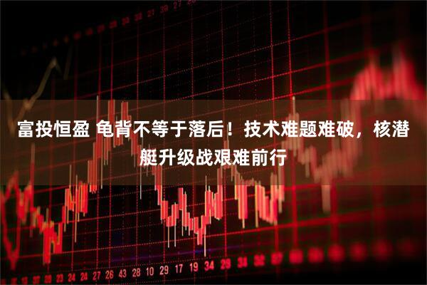 富投恒盈 龟背不等于落后！技术难题难破，核潜艇升级战艰难前行