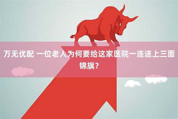 万无优配 一位老人为何要给这家医院一连送上三面锦旗？