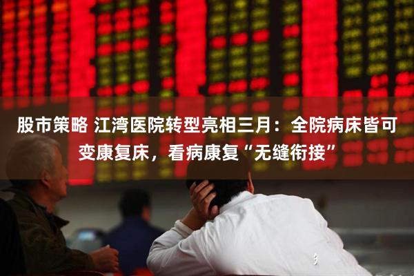 股市策略 江湾医院转型亮相三月：全院病床皆可变康复床，看病康复“无缝衔接”