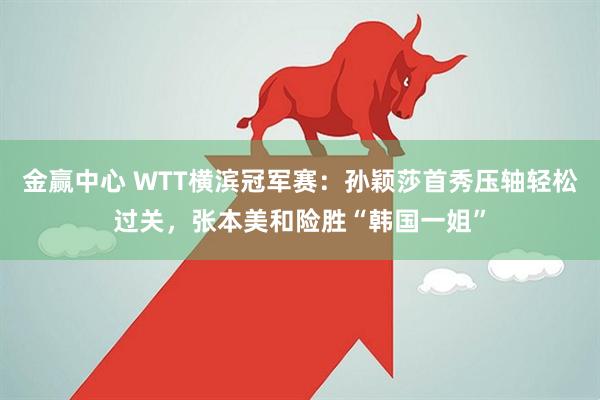 金赢中心 WTT横滨冠军赛：孙颖莎首秀压轴轻松过关，张本美和险胜“韩国一姐”