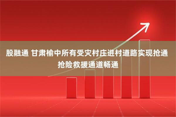 股融通 甘肃榆中所有受灾村庄进村道路实现抢通 抢险救援通道畅通