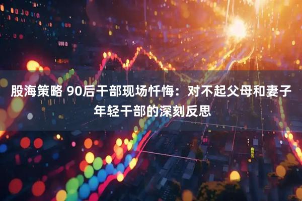 股海策略 90后干部现场忏悔：对不起父母和妻子 年轻干部的深刻反思