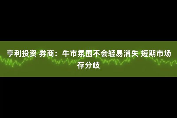 亨利投资 券商：牛市氛围不会轻易消失 短期市场存分歧