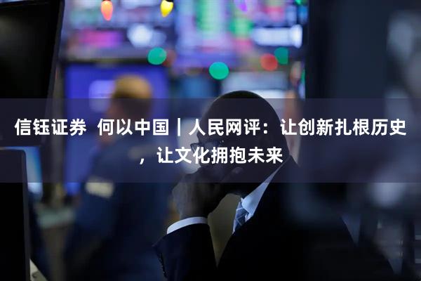 信钰证券  何以中国｜人民网评：让创新扎根历史，让文化拥抱未来