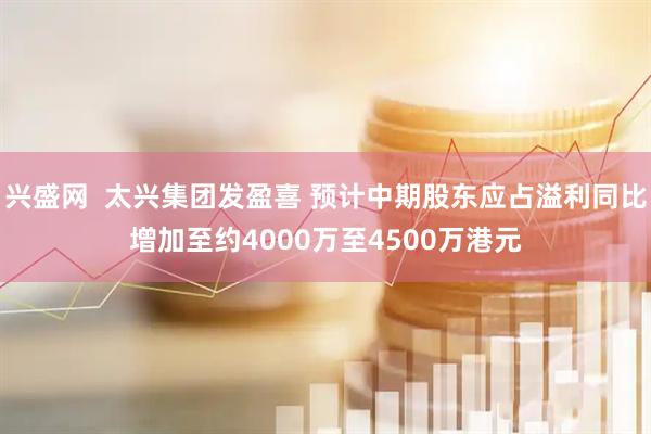 兴盛网  太兴集团发盈喜 预计中期股东应占溢利同比增加至约4000万至4500万港元