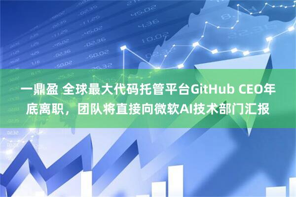 一鼎盈 全球最大代码托管平台GitHub CEO年底离职，团队将直接向微软AI技术部门汇报