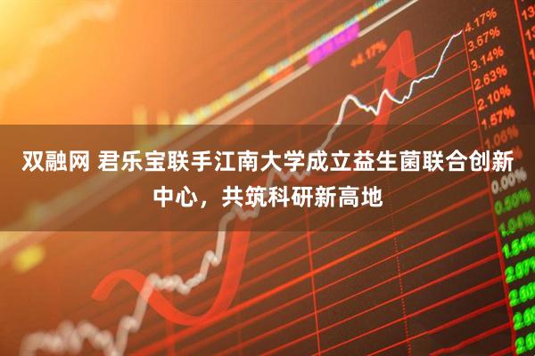 双融网 君乐宝联手江南大学成立益生菌联合创新中心，共筑科研新高地