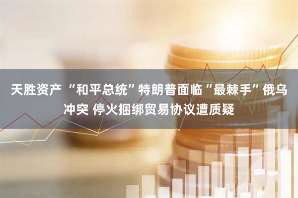 天胜资产 “和平总统”特朗普面临“最棘手”俄乌冲突 停火捆绑贸易协议遭质疑