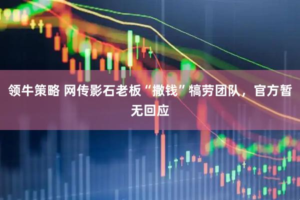 领牛策略 网传影石老板“撒钱”犒劳团队，官方暂无回应