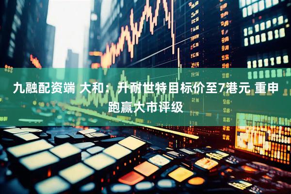 九融配资端 大和：升耐世特目标价至7港元 重申跑赢大市评级