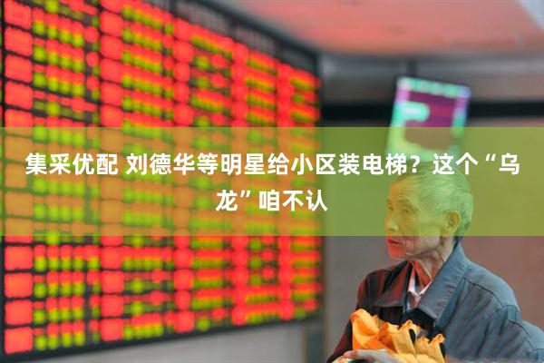集采优配 刘德华等明星给小区装电梯？这个“乌龙”咱不认